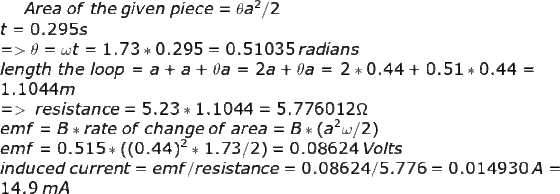 Area\;of\;the\;given\;piece=\theta a^2/2\\ t = 0.295 s\\ => \theta = \omega t = 1.73*0.295 = 0.51035 \;radians\\ length\;the\;loop=a+a+\theta a = 2a+\theta a = 2*0.44+0.51*0.44= 1.1044m\\ =>\;resistance = 5.23*1.1044 = 5.776012 \Omega \\ emf = B*rate\;of\;change\;of\;area = B*(a^2 \omega /2)\\ emf = 0.515 *((0.44)^2*1.73/2) = 0.08624 \;Volts\\ induced \;current = emf/resistance = 0.08624/5.776 = 0.014930\;A = 14.9\; mA