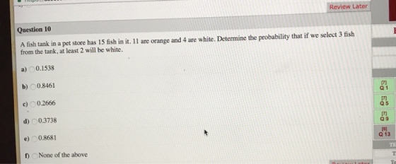Review Later Question 10 A fish tank in a pet store has 15 fish in it. 11 are orange and 4 are white. Determine the probabili