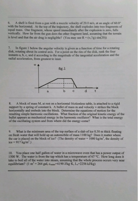 6. A shell is fired from a gun with a muzzle velocity of 20.0 ms, at an angle of 60.0 with the horizontal. At the top of the trajectory, the shell explodes into two fragments of equal mass. One fragment, whose speed immediately after the explosion is zero, falls vertically. How far from the gun does the other fragment land, assuming that the terrain is level and that the air drag is negligible? (You may use R-(v/g) sin(20) 7. In figure 1 below the angular velocity is given as a function of time for a rotating disk, rotating about its central axis. For a point on the rim of the disk, rank the four instants a, b, c, and d according to the magnitude of the tangential acceleration and the radial acceleration, from greatest to least fig.l 8. A block of mass M, at rest on a horizontal frictionless table, is attached to a rigid support by a spring of constant k. A bullet of mass m and velocity v strikes the block horizontally and embeds into the block. Determine the equations of motion for the resulting simple harmonic oscillations. What fraction of the original kinetic energy of the bullet appears as mechanical energy in the harmonic oscillator? What is the total energy of the oscillating system and from where did the energy come? 9. What is the minimum area of the top surface of a slab of ice 0.30 m thick floating on fresh water that will hold up an automobile of mass 1100 kg? Does it matter where the car is placed on the block of ice? (The density of water- 1000 kg/m, the density of ice-917 kg/m.) 10. You place one half gallon of water in a microwave oven that has a power output of 1500 W. The water is from the tap which has a temperature of 67 °C. How long does it take to boil all of the water into steam, assuming that the whole process occurs very near equilibrium? (I m 264 gal, Cwater 4190 J/kg K, L-2256 kJ/kg)