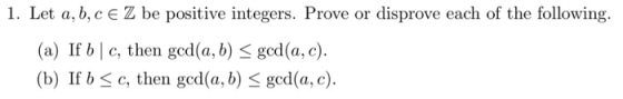 1. Let a, b,cE Z be positive integers. Prove or disprove each of the following (a) If b | c, then gcd(a, b) gcd(a, c). (b) If b c, then ged(a., b) < gcd(a, c)