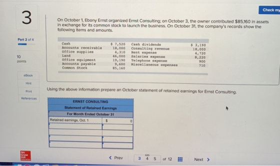 Check my On October 1, Ebony Ernst organized Ernst Consulting: on October 3, the owner contributed $85160 in assets in exchange for its common stock to launch the business. On October 31, the companys records show the following items and amounts. Part 2 of 4 Cash Accounts receivable office asupplies Land Office equipment Accounts payable Common Stock $ 7,520 Cash dividends 3,190 18,000 4,720 8,220 900 710 18,000 Consulting revenue 10 points 4,310 Rent expense 46,000 Salaries expense 19,190 Telephone expense 9,600 Miscellaneous expenses 85,160 eBook Hint Print References Using the above information prepare an October statement of retained earnings for Ermst Consulting ERNST CONSULTING Statement of Retained Earnings For Month Ended October 31 Retained earnings, Oct. 1 < Prev 3 4 5 of 12 Next x