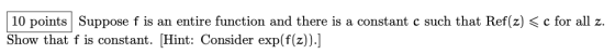 10 points Suppose f is an entire function and there is a constant c such that Ref(z) < c for all z. Show that f is constant.