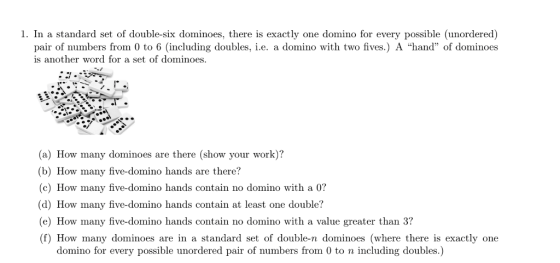 , In a standard set of double-six dominoes, there is exactly one domino for every possible (unordered) pair of numbers from 0 to 6 (including doubles, i.e. a domino with two fives.) A hand of dominoes is another word for a set of dominoes. (a) How many dominoes are there (show your work)? (b) How many five-domino hands are there? (c) How many five-domino hands contain no domino with a 0? (d) How many five-domino hands contain at least one double? (e) How many five-domino hands contain no domino with a value greater than 3? (f) How many dominoes are in a standard set of double-n dominoes (where there is exactly one domino for every possible unordered pair of numbers from 0 to n including doubles.)