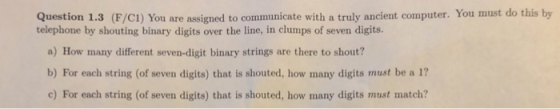 Question 1.3 (F/CI) You are assigned to communicate with a truly ancient computer. You must do this by telephone by shouting binary digits over the line, in clumps of seven digits. a) How many different seven-digit binary strings are there to shout? b) For each string (of seven digits) that is shouted, how many digits must be a 1? c) For each string (of seven digits) that is shouted, how many digits must match?