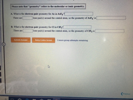 Please note that geometry refers to the molecular or ionic geometry ?.what is the electron-pair geometry for As in Asr.. ] There are ? lone pair(s) around the central atom, so the geometry ofAsF6 is B. What is the electron-pair geometry for Cl in CIFs There arelone pair(s) around the central atom, so the geometry of CIFs is Submit Answer Retry Entire Group 5 more group attempts remaining Previous