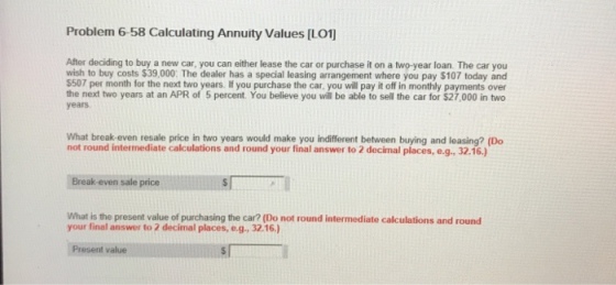 Problem 6-58 Calculating Annuity Values [LO After deciding to buy a new car, you can either lease the car or purchase it on a two-year loan. The car you wish to buy costs $39,000 The dealer has a special leasing arrangement where you pay $107 today and $507 per month for the next two years. If you purchase the car, you will pay it off in monthly payments over the next two years at an APR of 5 percent. You believe you will be able to sell the car for $27,000 in two years What break-even resale price in two years would make you indifferent between buying and leasing? (Do not round intermediate calculations and round your final answer to 2 decimal places, e.g., 32.16.) Break-even sale price s illllllllllllNT 1 What is the present value of purchasing the car? (Do not round intermediate calculations and round your final answer to 2 decimal places, e.g., 32.16.) Present value