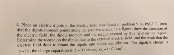 4. Place an electric dipole in the electric field you found in problem 9 on PSET 2, such that the dipole moment points along