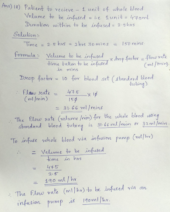 Ams) la) Patient to vecieve - unit of whole bloed recieve 1 unut of whole blood Volume to be infused = ie 1unit=47l 5 mm Duration within t be infused = 2.5hrs Saluction Time 2.5 hs 2hrs 3o mins15mins CoomulaVoleme to be infused drep coyo しme time taken to be infused Cml/hain). in mins Drop factor= 10 for blood set (standard blood tubing) Flaw seate 45 (m)/min) 15 느 31.66าท1 / mins e Elow aTe (voltume /mm) for the whole blood nsin standard blood tubing is 3166 ml min oY 32 ml /min use whole blood via infusion pnmp (ml/h) Volume to be infused - 45 2.5 190 ml /h The Flow rate (mllho) to be infused via an