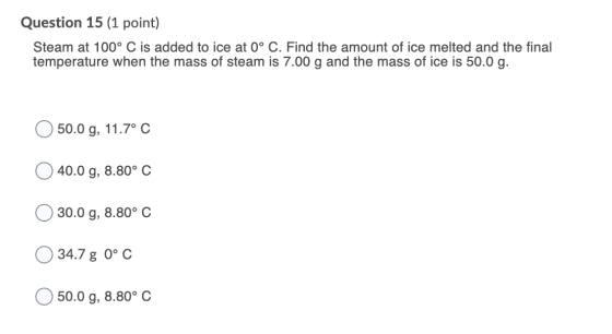 Question 15 (1 point) Steam at 100° C is added to ice at 0° C. Find the amount of ice melted and the final temperature when t
