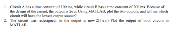 Circuit A has a time constant of 100 ms, while circuit B has a time constant of 200 ms. Because of the design of the circuit, the output is 2er. Using MATLAB, plot the two outputs, and tell me which ircuit will have the lowest output sooner? 1. 2. The circuit was redesigned, so the output is now 2(1-e). Plot the output of both circuits in MATLAB.