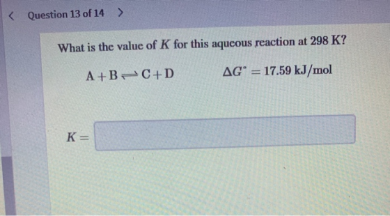 < Question 13 of 14 > What is the value of K for this aqueous reaction at 298 K? A+B C+D AG° = 17.59 kJ/mol