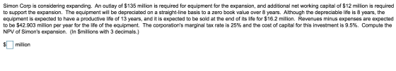 Simon Corp is considering expanding. An outlay of $135 million is required for equipment for the expansion, and additional ne
