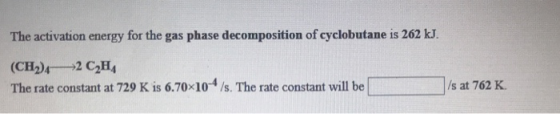The activation energy for the gas phase decomposition of cyclobutane is 262 kJ. (CH2) 2 C.H The rate constant at 729 K is 6.7
