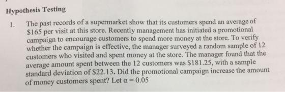 Hypothesis Testing The past records of a supermarket show that its customers spend an average of $165 per visit at this store. Recently management has initiated a promotional campaign to encourage customers to spend more money at the store. To verify whether the campaign is effective, the manager surveyed a random sample of 12 customers who visited and spent money at the store. The manager found that the average amount spent between the 12 customers was $181.25, with a sample standard deviation of $22.13. Did the promotional campaign increase the amount of money customers spent? Let α 0.05 1.