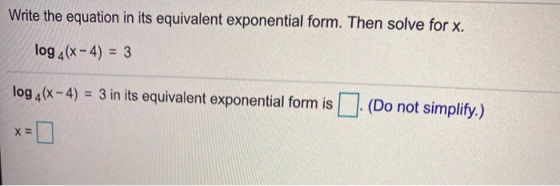 Write the equation in its equivalent exponential form. Then solve for x. log 4(x - 4) = 3 log 4(x - 4) = 3 in its equivalent