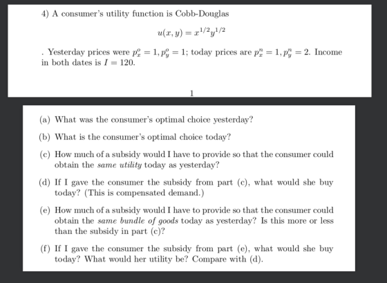 4) A consumers utility function is Cobb-Douglas ulx, y2y2 Yesterday prices were P:-1, p,-1; today prices are p,-1, p,-2. Încome in both dates is I 120. (a) What was the consumers optimal choice yesterday? (b) What is the consumers optimal choice today? fa subsidy would I have to provide so that the consumer obtain the same utility today as yesterday? today? (This is compensated demand.) obtain the same bundle of goods today as yesterday? Is this more or less d) If I gave the consumer the subsidy from part (c), what would she buy (e) How much of a subsidy would I have to provide so that the consumer could than the subsidy in part (c)? (f) If I gave the consumer the subsidy from part (e), what would she buy today? What would her utlity be? Compare with (d).