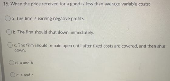 15. When the price received for a good is less than average variable costs: O a. The firm is earning negative profits. b. The