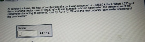 At constant volume, the heat of combustion of a particular compound is-3252.0 kJímol. When 1.525 g of this compound (molar mass 156.87 g/mol) was burned in a bomb calorimeter, the temperature of the calorimeter (including its contents) rose by 7.211 °C. What is the heat capacity (calorimeter constant) of the calorimeter? Number kJ/o C