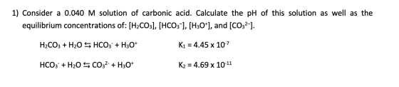 1) Consider a 0.040 M solution of carbonic acid. Calculate the pH of this solution as well as the equilibrium concentrations