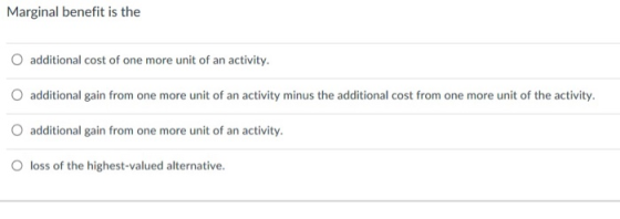 Marginal benefit is the O additional cost of one more unit of an activity. O additional gain from one more unit of an activity minus the additional cost from one more unit of the activity. O additional gain from one more unit of an activity. O loss of the highest-valued alternative.