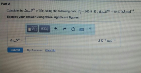 Part A Calculate the Agusse of Br2 using the following data. Tr-265.9 K , ΔfsHe-10.57 kJ mol-1 Express your answer using three significant figures. JK mol 1 Submit My Answers Give Up