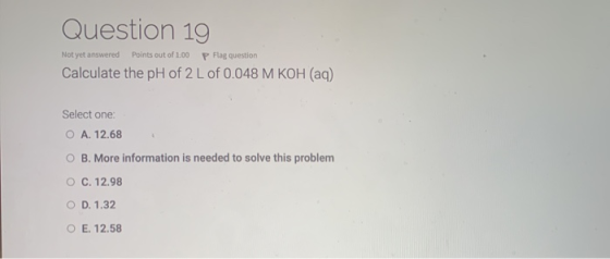 Question 19 Not yet answered Points out of 1:00 P Flag question Calculate the pH of 2 L of 0.048 M KOH (aq) Select one: O A.