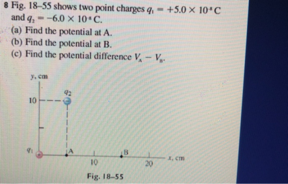 8 Fig. 18-55 shows two point charges q, -+5.0 x 10*C and q2 =-6.0 × 10-C. (a) Find the potential at A. (b) Find the potential at B. (c) Find the potential difference V,V. y, cm 42 10 7i 10 20 Fig. 18-55