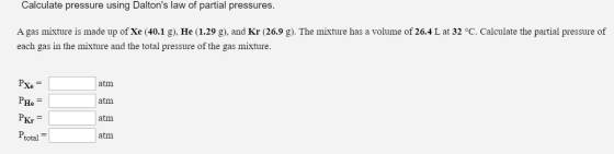 Calculate pressure using Daltons law of partial pressures. A gas mixture is made up of Xe (40.1 g), He (1.29 g), and Kr (26.