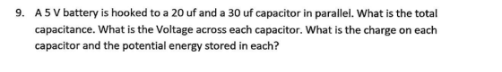 A5 V battery is hooked to a 20 uf and a 30 uf capacitor in parallel. What is the total capacitance. What is the Voltage across each capacitor. What is the charge on each capacitor and the potential energy stored in each? 9.