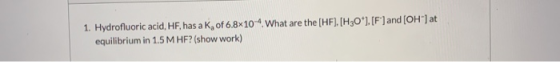 1. Hydrofluoric acid, HF, has a K, of 6.8x10-4. What are the (HF). (H30*). [F] and [OH-] at equilibrium in 1.5 MHF? (show wor