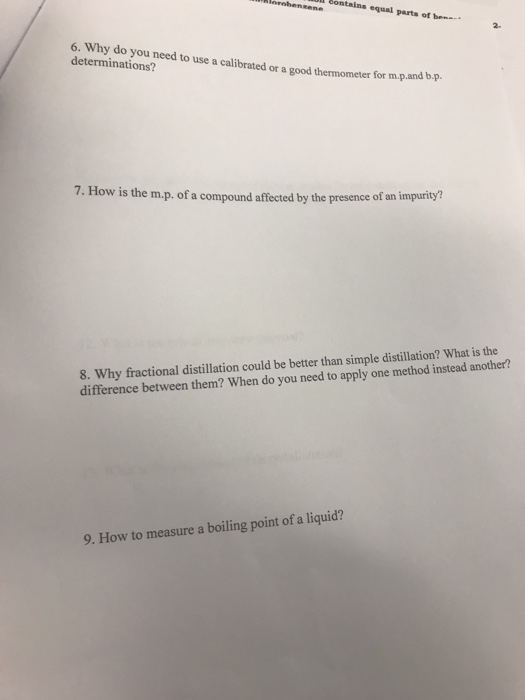 ene equal parts of ben 6. Why do you need to use a calibrated or a good thermometer for m.p.and b.p determinations? 7. How is the m.p. of a compound affected by the presence of an 8. Why fractional distillation could be better than simple distillation? What is the difference between them? When do you need to apply one method instead another? 9. How to measure a boiling point ofa liquid?