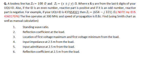 Q. A lossless line has Zo= 100 1 and ZL= (x +j y) 12. Wherex & y are from the last 6 digits of your UQU-ID. Also, if the ID i