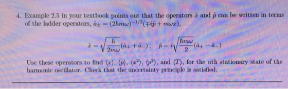 4. Example 2.5 in your textbook points out that the operators å and p can be written in terms of the ladder operators, a, (2hrnu)-12(Fip + maz) hmw 2mw Use these operators to find (x), (p), (2), (p2), and (T), for the nth stationary state of the harmonic oscillator. Check that the uncertainty principle is satisfied
