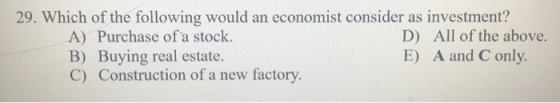 29. Which of the following would an economist consider as investment? A) Purchase of a stock. D) All of the above. B) Buying