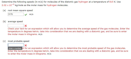 Determine the following speeds (in m/s) for molecules of the diatomic gas hydrogen at a temperature of 815 K. Use 2.02 x 10-3 kg/mole as the molar mass for hydrogen molecules. (a) root mean square speed 3176 m/s (b) average speed Check your text for an expression which will allow you to determine the average speed of the gas molecules. Enter the temperature in degrees kelvin, take into consideration that we are dealing with a diatomic gas, and be sure to enter the molar mass in kilograms. m/s (c) most probable speed t for an expression which will allow you to determine the most probable speed of the gas molecules. Enter a number. Enter the temperature in degrees kelvin, take into consideration that we are dealing with a diatomic gas, and be sure to enter the molar mass in kilograms. m/s