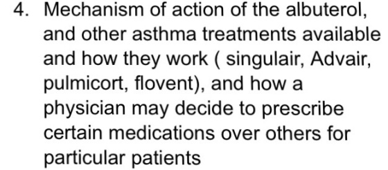 4. Mechanism of action of the albuterol, and other asthma treatments available and how they work ( singulair, Advair, pulmicort, flovent), and how a physician may decide to prescribe certain medications over others for particular patients
