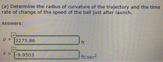 (a) Determine the radius of curvature of the trajectory and the time rate of change of the speed of the ball just after launc