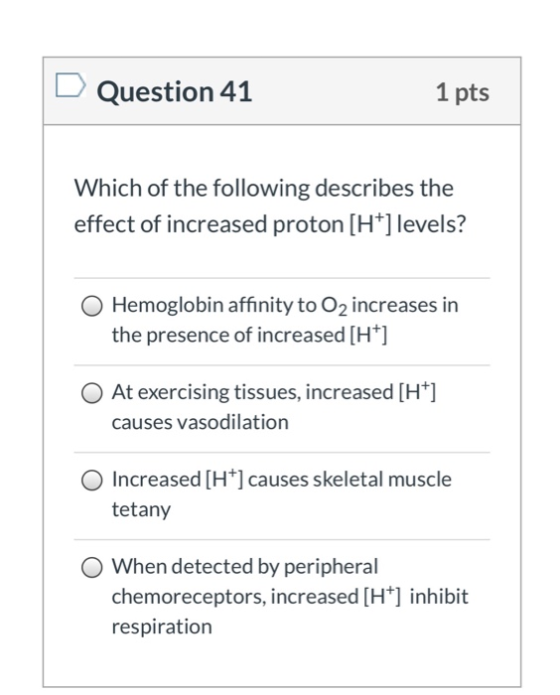 Question 41 1 pts Which of the following describes the effect of increased proton [H+] levels? O Hemoglobin affinity to O2 in