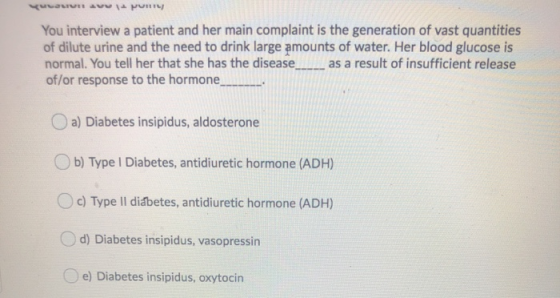 You interview a patient and her main complaint is the generation of vast quantities of dilute urine and the need to drink lar