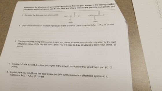 Instructions for short answer questions/calculations: Provide your answer in the space provided. i you require additional space, use the last page and clearly indicate the question number and part. 1. Consider the following two amino acids: AAR) a. Draw the condensation reaction that results in the formation of the dipeptide AAR1 AAR2. (5 po The peptide bond linking amino acids is rigid and planar. Provide a structural explanation for the rigid and planar nature of the peptide bond. (Hint: You will need to draw structures to receive full credit.) (5 points) b. Clearly indicate a φ and a ψ dihedral angles in the dipeptide structure that you drew in part (a), (2 points) c d. Explain how you would use the solid phase peptide synthesis method (Merrifield synthesis) to synthesize AAR1 AAR2. (8 points)