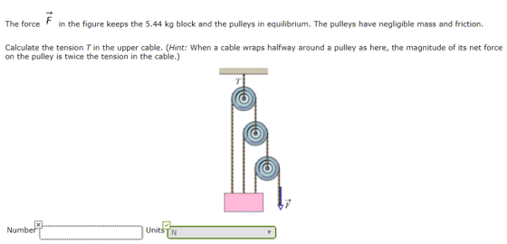 The force in the figure keeps the 5.44 kg block and the pulleys in equilibrium. The pulleys have negligible mass and friction. Calculate the tension T in the upper cable. (Hint: When a cable wraps halfway around a pulley as here, the magnitude of its net force on the pulley is twice the tension in the cable.) 7 Numbe UnitSTN