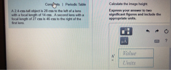 Consglints I Periodic Table Calculate the image height. A 2.4-cm-tall object is 28 cm to the left of a lens with a focal length of 14 cm. A second lens with a focal length of 27 cm is 46 cm to the right of the first lens. Express your answer to two significant figures and include the appropriate units. IA Value Units