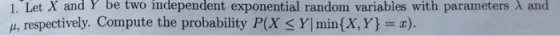 1. Let X and Y be two independent exponential random variables with parameters λ and μ, respectively. Compute the probability P(X Y| min(X,Y)-x).