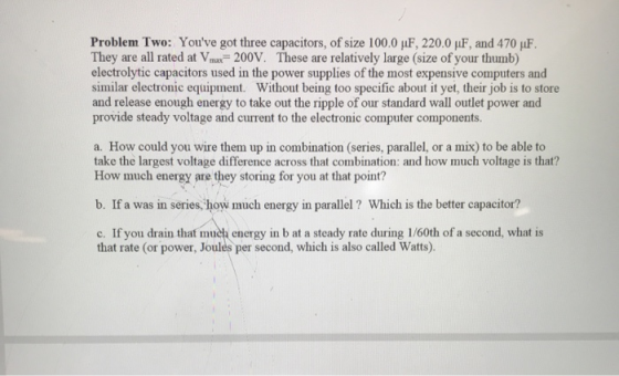 Problem Two: Youve got three capacitors, of size 100.0 1F, 220.0 F, and 470 uF. They are all rated at Vmax=200V. These are r