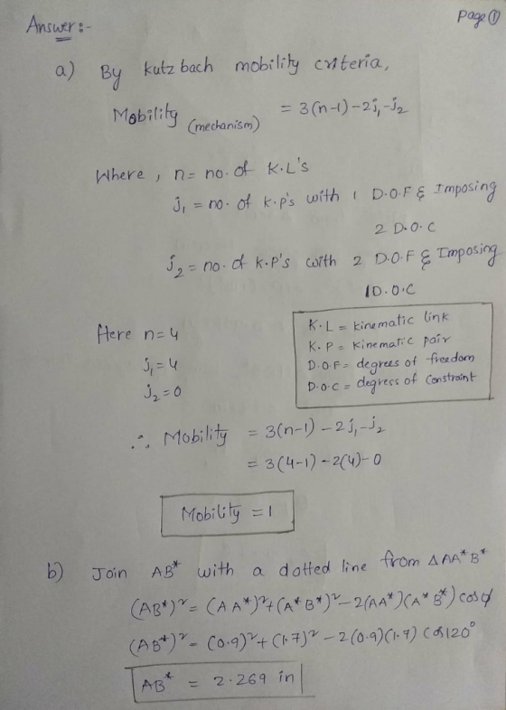 Ansutr:- pag 0 a) By kutz bach mobility cnteria Mabitily (edoniá = 3(n-I)-21,-52 (mechanism Where, n- no.of K.Ls ,no of ps tDOF Imposing 2 D.O. C Jn0 s cofth tere n=4 K.Lkine matic ink K. P- Kine matic pair D-BF-degrees of -fieedom Doc- degvecs of Constraint -3(n-)-2i, = 3(4-1)-2(4)-0 二 Mobility Mobil: b) Join AB with a dotted line from AAAE 术 AB2.269 ín