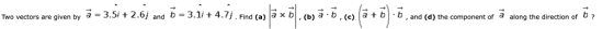Two vectors are given by a = 3.51+ 2.6j and b = 3.11+ 4.7. Find (a) a x b (b) a b , (c) a + b b , and (d) the component of a along the direction of b ?