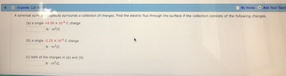 . 0 -3 points CU9 18 Notes Ask Your Teach A spherical surface cormpletely surrounds a collection of charges. Find the electric flux through the surface if the collection consists of the following charges. (a) a single +4.00 x 106C charge (b) a single -2.25 x 106 C charge (c) both of the charges in (a) and (b) /С