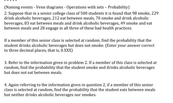 (Naming events - Venn diagrams - Operations with sets - Probability 2. Suppose that in a senior college class of 500 students it is found that 98 smoke, 229 drink alcoholic beverages, 212 eat between meals, 70 smoke and drink alcoholic beverages, 83 eat between meals and drink alcoholic beverages, 49 smoke and eat between meals and 28 engage in all three of these bad health practices. If a member of this senior class is selected at random, find the probability that the student drinks alcoholic beverages but does not smoke. (Enter your answer correct to three decimal places, that is, O.XXX) 3. Refer to the information given in problem 2. If a member of this class is selected at random, find the probability that the student smoke and drinks alcoholic beverages but does not eat between meals. 4. Again referring to the information given in question 2, if a member of this senior class is selected at random, find the probability that the student eats between meals but neither drinks alcoholic beverages nor smokes.