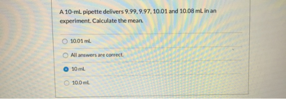 A 10-ml pipette delivers 9.99,9.97, 10.01 and 10.08 mL in an experiment. Calculate the mean. 10.01 ml All answers are correct