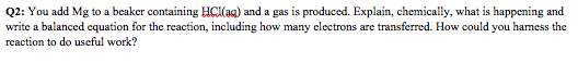 Q2: You add Mg to a beaker containing HC(ag) and a gas is produced. Explain, chemically, what is happening and write a balanced cquation for the reaction, including how many electrons are transferred. How could you hamess the reaction to do useful work?